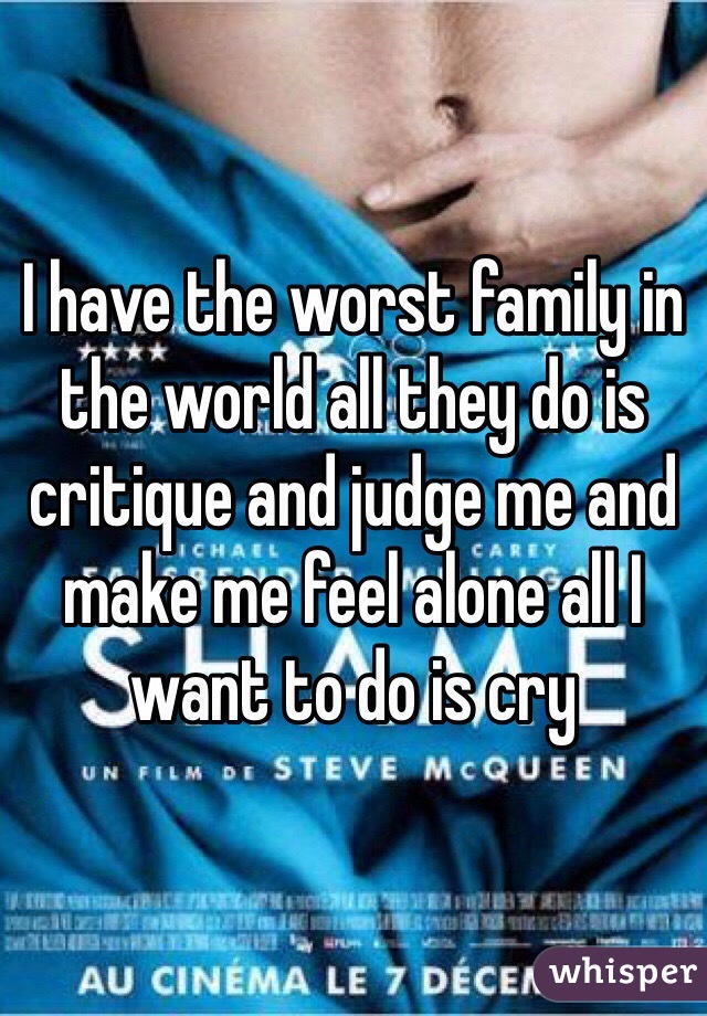 I have the worst family in the world all they do is critique and judge me and make me feel alone all I want to do is cry 