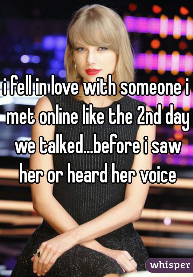 i fell in love with someone i met online like the 2nd day we talked...before i saw her or heard her voice