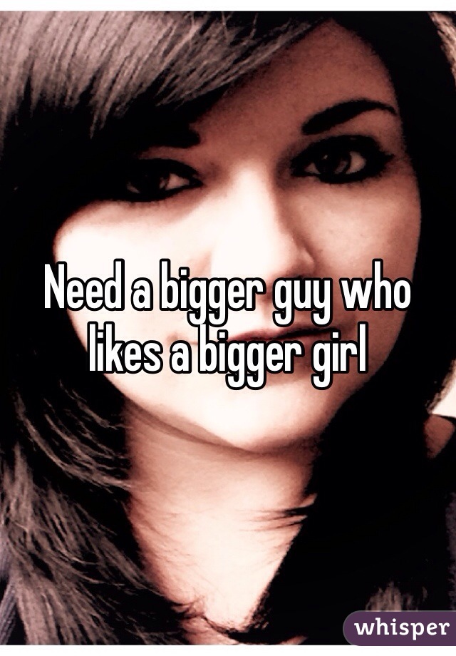 Need a bigger guy who likes a bigger girl 