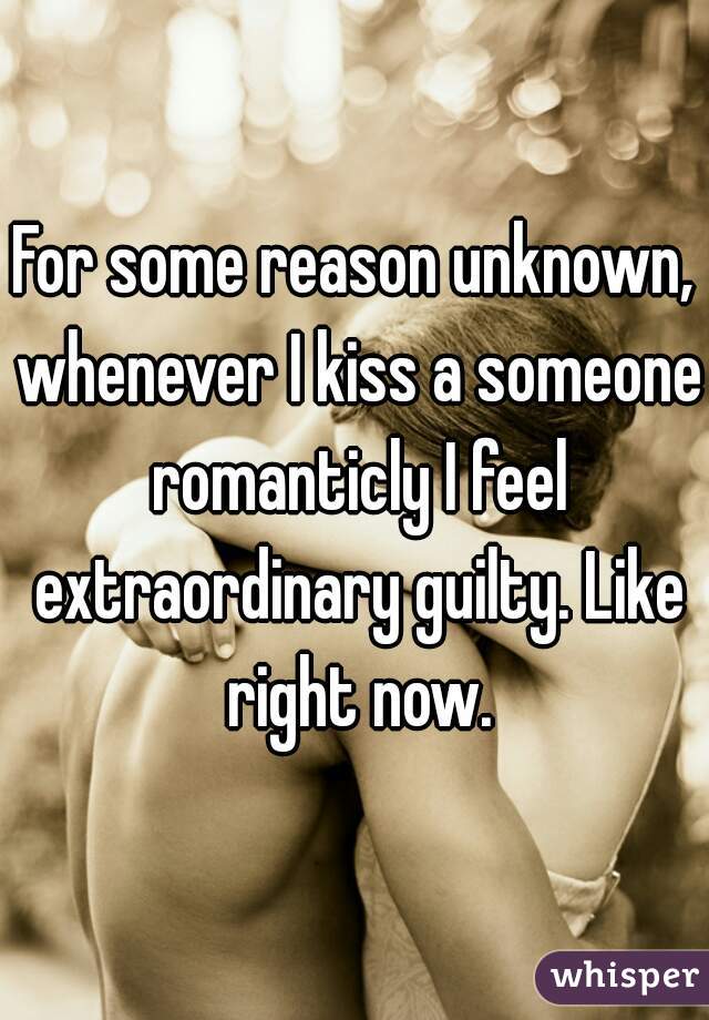 For some reason unknown, whenever I kiss a someone romanticly I feel extraordinary guilty. Like right now.