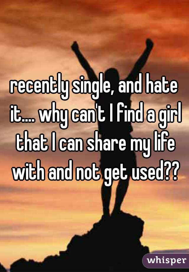 recently single, and hate it.... why can't I find a girl that I can share my life with and not get used??