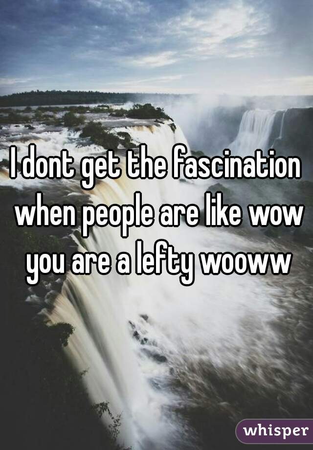 I dont get the fascination when people are like wow you are a lefty wooww