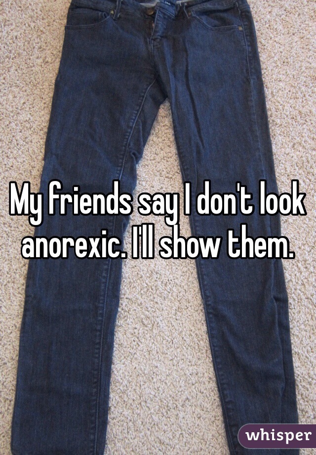 My friends say I don't look anorexic. I'll show them. 