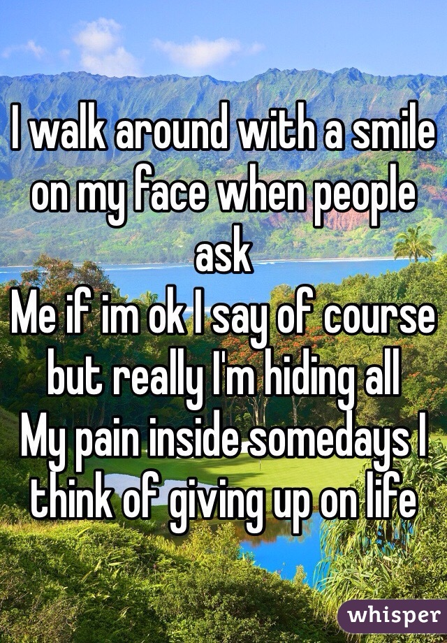 I walk around with a smile on my face when people ask
Me if im ok I say of course but really I'm hiding all
My pain inside somedays I think of giving up on life 