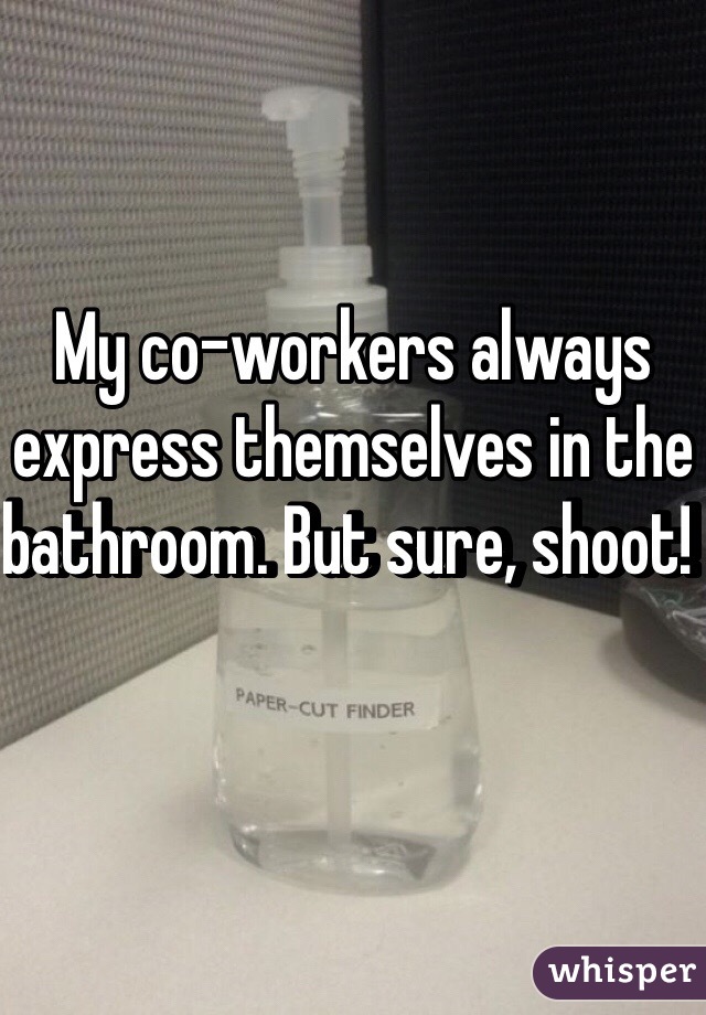 My co-workers always express themselves in the bathroom. But sure, shoot! 