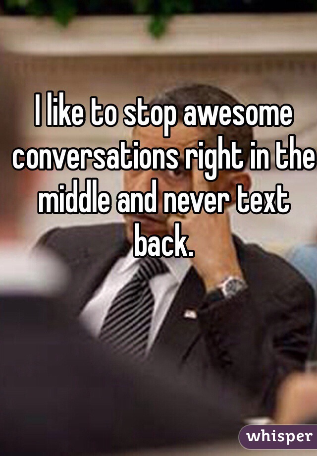 I like to stop awesome conversations right in the middle and never text back.