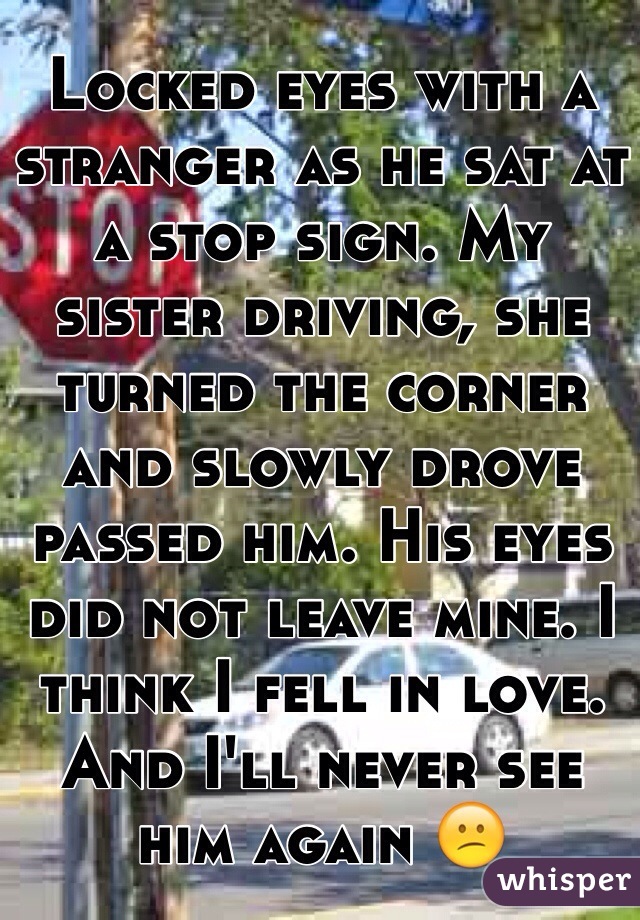 Locked eyes with a stranger as he sat at a stop sign. My sister driving, she turned the corner and slowly drove passed him. His eyes did not leave mine. I think I fell in love. And I'll never see him again 😕