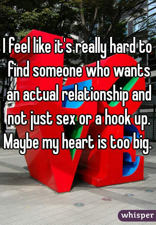 I feel like it's really hard to find someone who wants an actual relationship and not just sex or a hook up. Maybe my heart is too big.  