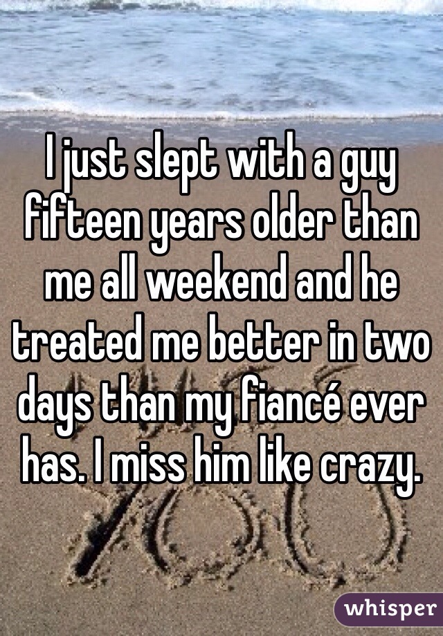 I just slept with a guy fifteen years older than me all weekend and he treated me better in two days than my fiancé ever has. I miss him like crazy. 