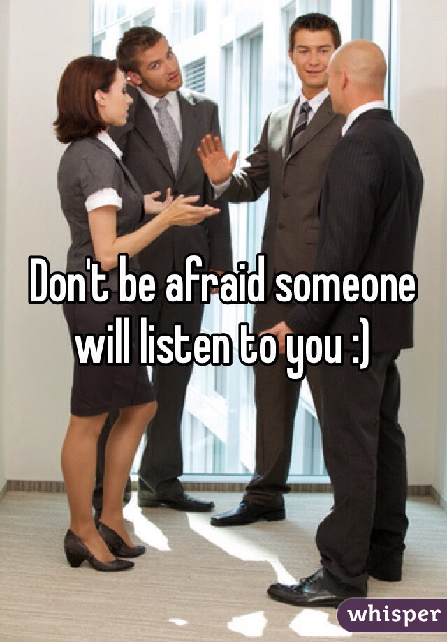 Don't be afraid someone will listen to you :)