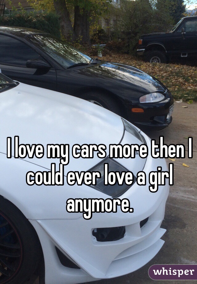 I love my cars more then I could ever love a girl anymore.