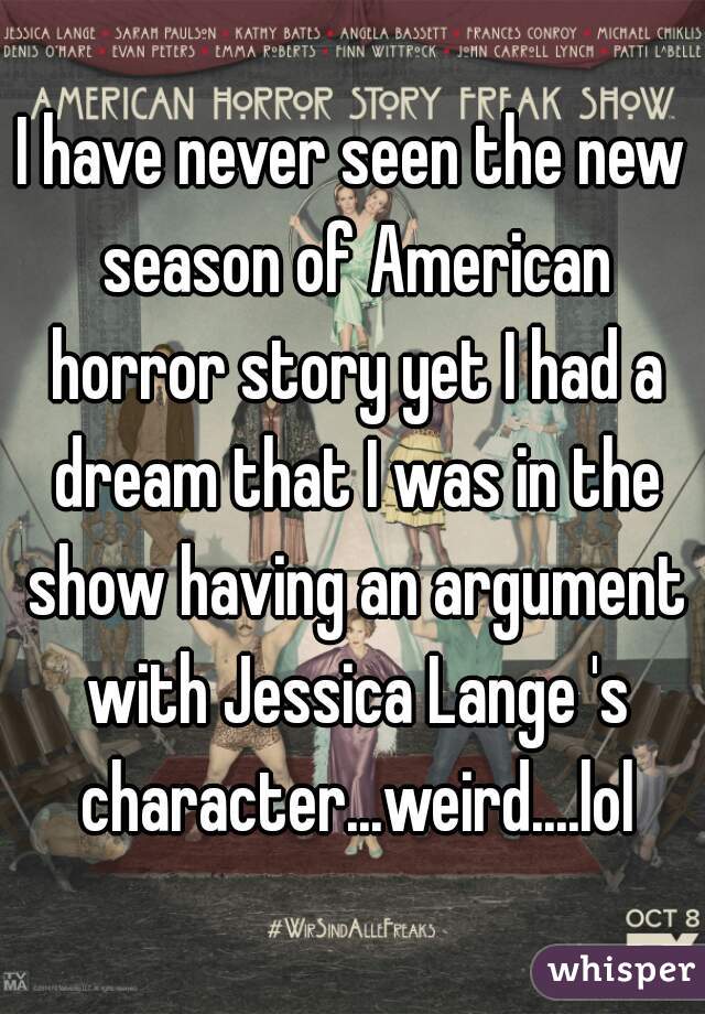 I have never seen the new season of American horror story yet I had a dream that I was in the show having an argument with Jessica Lange 's character...weird....lol