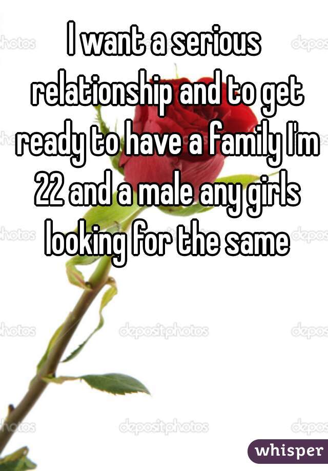 I want a serious relationship and to get ready to have a family I'm 22 and a male any girls looking for the same