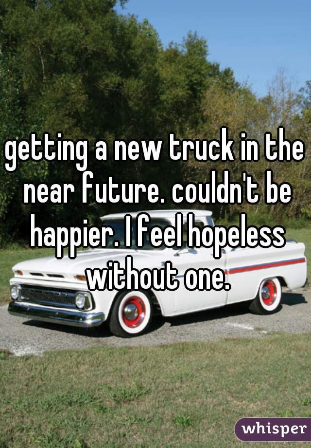 getting a new truck in the near future. couldn't be happier. I feel hopeless without one.