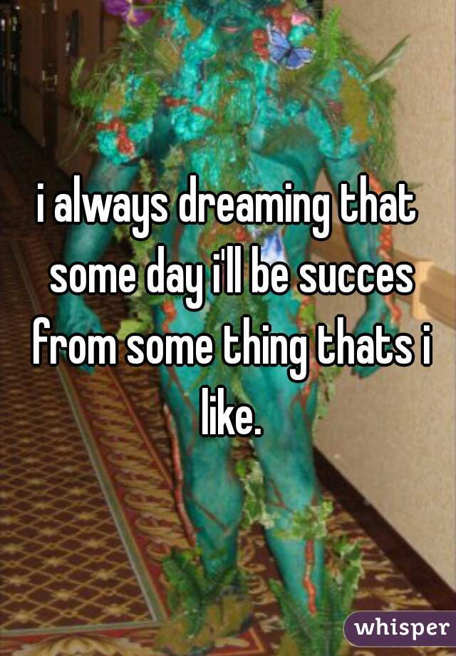 i always dreaming that some day i'll be succes from some thing thats i like.