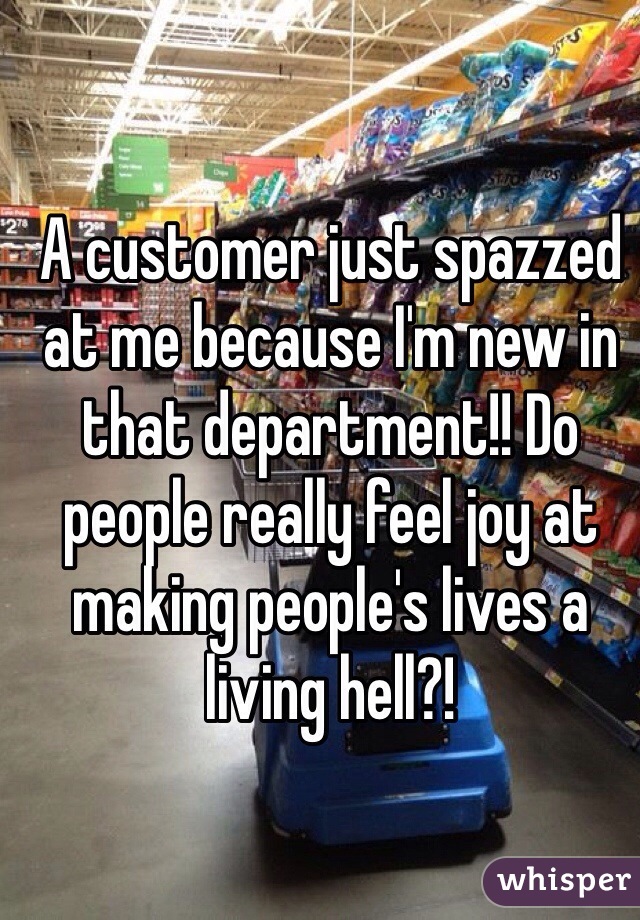 A customer just spazzed at me because I'm new in that department!! Do people really feel joy at making people's lives a living hell?!