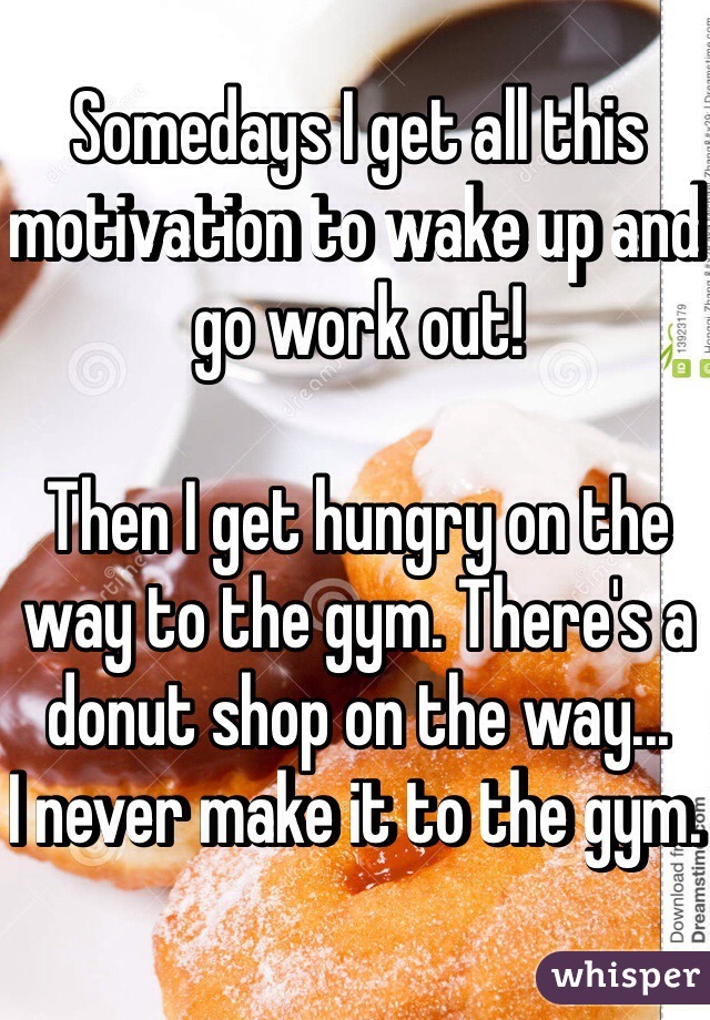 Somedays I get all this motivation to wake up and go work out!

Then I get hungry on the way to the gym. There's a donut shop on the way...
I never make it to the gym. 