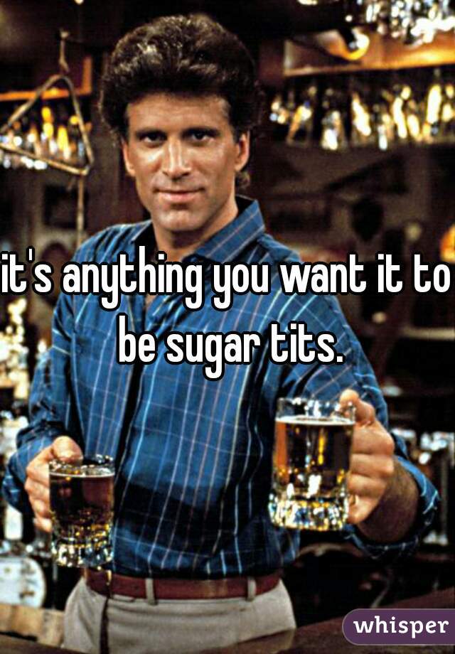 it's anything you want it to be sugar tits.