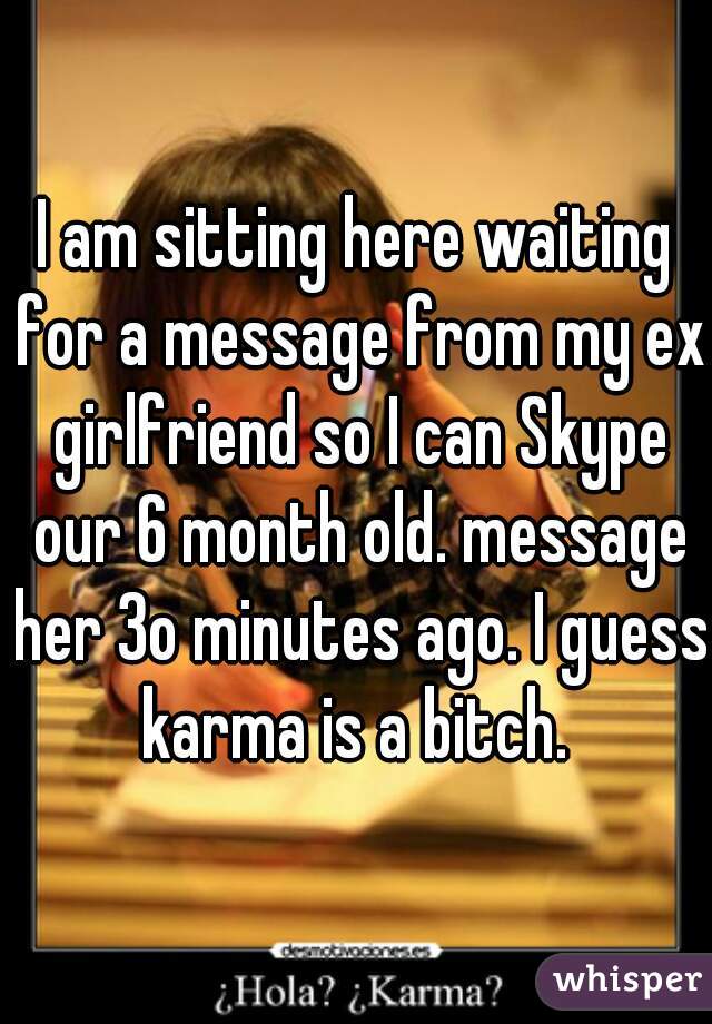 I am sitting here waiting for a message from my ex girlfriend so I can Skype our 6 month old. message her 3o minutes ago. I guess karma is a bitch. 