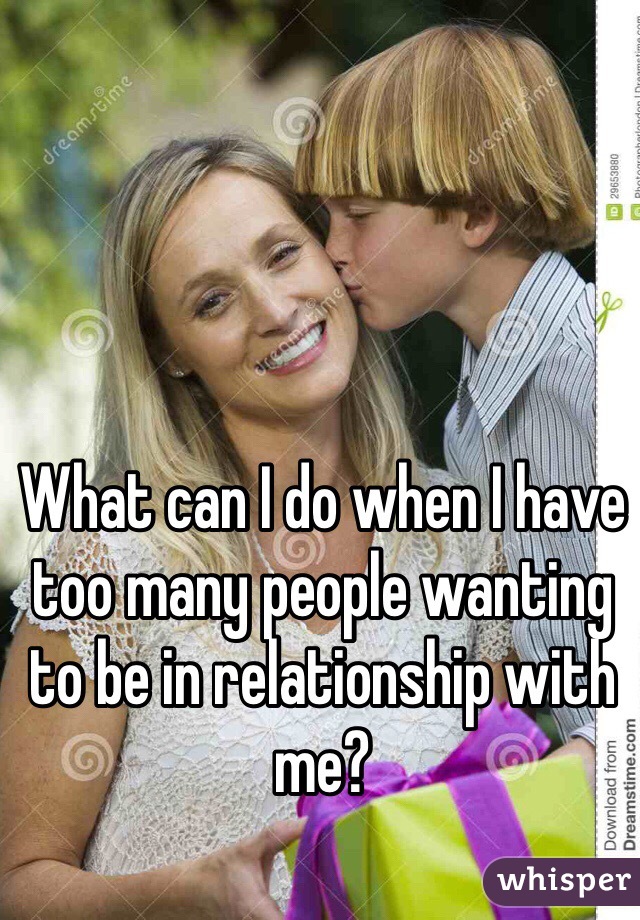 What can I do when I have too many people wanting to be in relationship with me?
