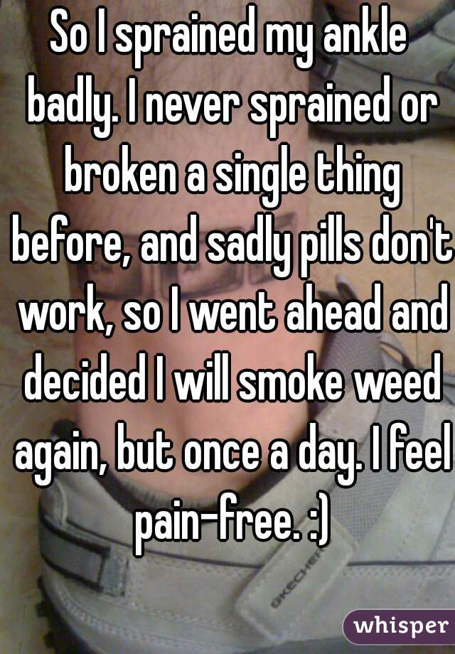 So I sprained my ankle badly. I never sprained or broken a single thing before, and sadly pills don't work, so I went ahead and decided I will smoke weed again, but once a day. I feel pain-free. :)