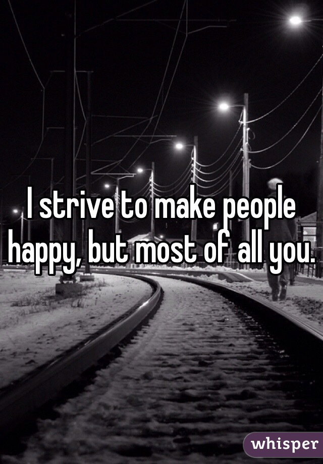 I strive to make people happy, but most of all you. 