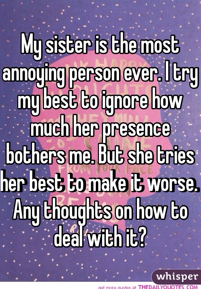 My sister is the most annoying person ever. I try my best to ignore how much her presence bothers me. But she tries her best to make it worse. Any thoughts on how to deal with it?