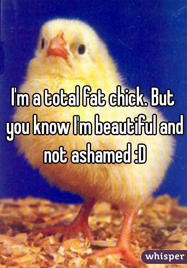 I'm a total fat chick. But you know I'm beautiful and not ashamed :D