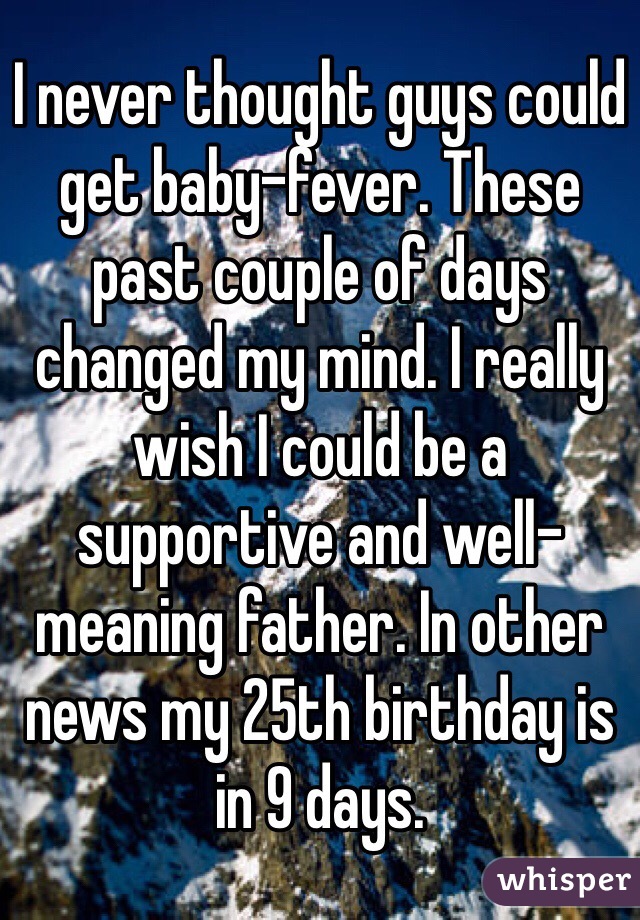 I never thought guys could get baby-fever. These past couple of days changed my mind. I really wish I could be a supportive and well-meaning father. In other news my 25th birthday is in 9 days.