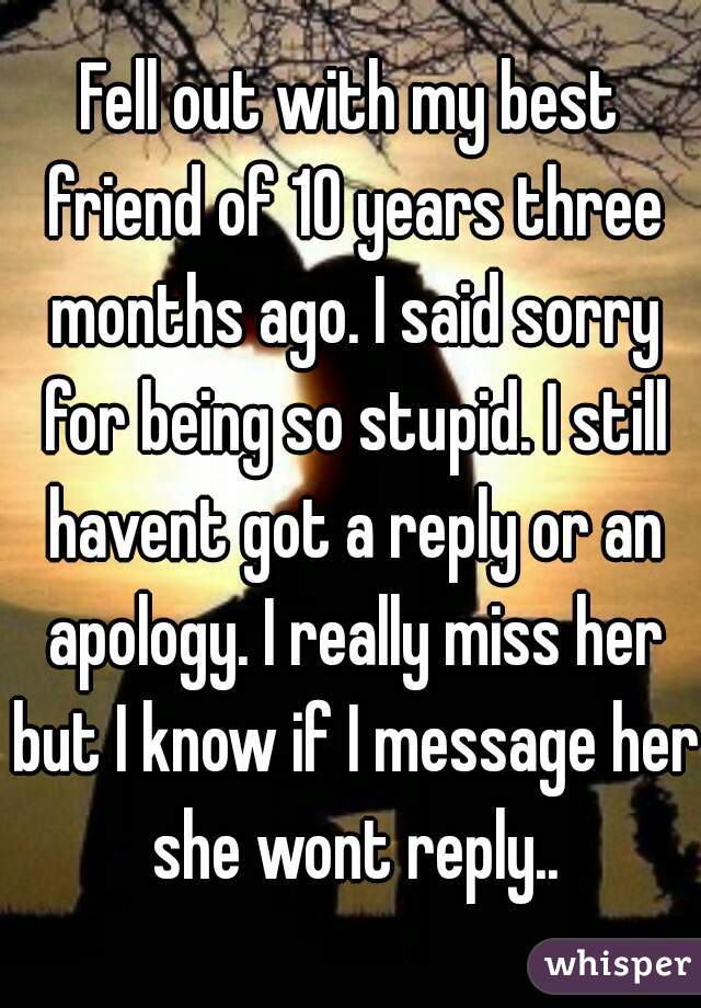 Fell out with my best friend of 10 years three months ago. I said sorry for being so stupid. I still havent got a reply or an apology. I really miss her but I know if I message her she wont reply..