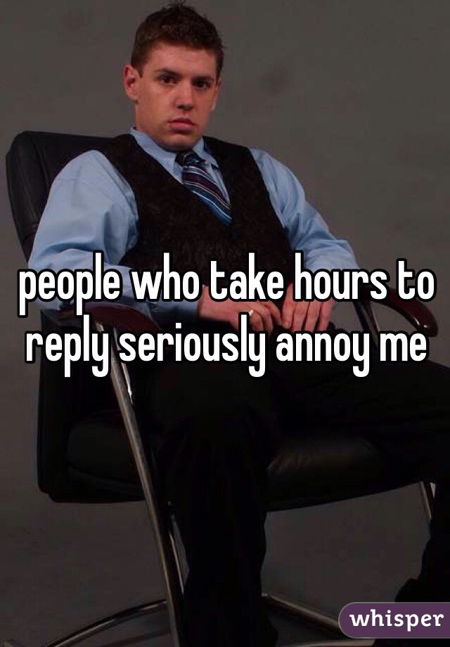 people who take hours to reply seriously annoy me 