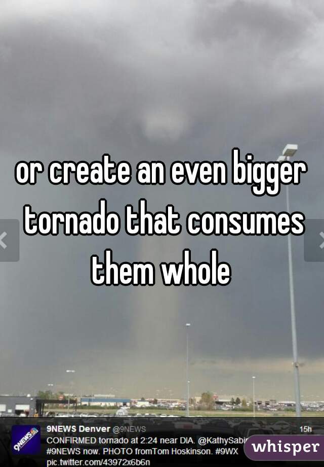 or create an even bigger tornado that consumes them whole 