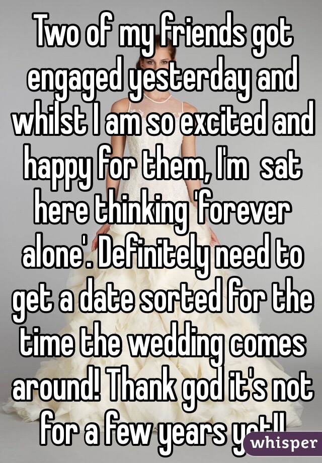 Two of my friends got engaged yesterday and whilst I am so excited and happy for them, I'm  sat here thinking 'forever alone'. Definitely need to get a date sorted for the time the wedding comes around! Thank god it's not for a few years yet!!