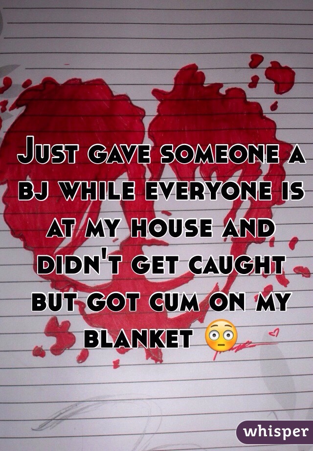 Just gave someone a bj while everyone is at my house and didn't get caught but got cum on my blanket 😳