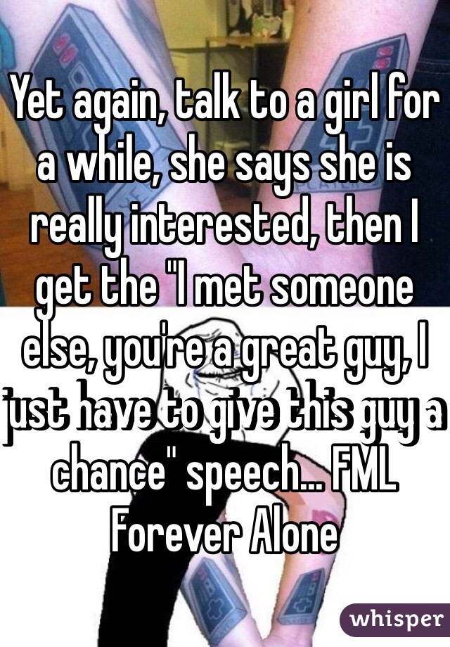 Yet again, talk to a girl for a while, she says she is really interested, then I get the "I met someone else, you're a great guy, I just have to give this guy a chance" speech... FML Forever Alone