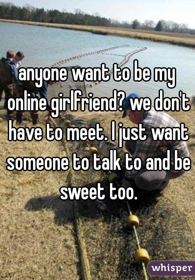 anyone want to be my online girlfriend? we don't have to meet. I just want someone to talk to and be sweet too.