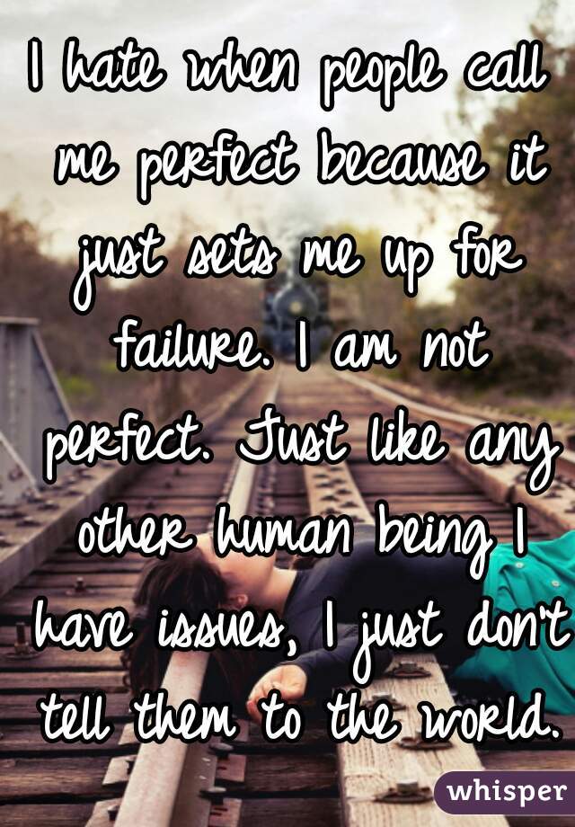 I hate when people call me perfect because it just sets me up for failure. I am not perfect. Just like any other human being I have issues, I just don't tell them to the world.