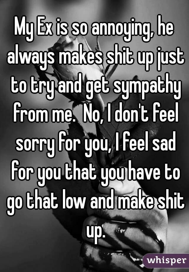 My Ex is so annoying, he always makes shit up just to try and get sympathy from me.  No, I don't feel sorry for you, I feel sad for you that you have to go that low and make shit up.