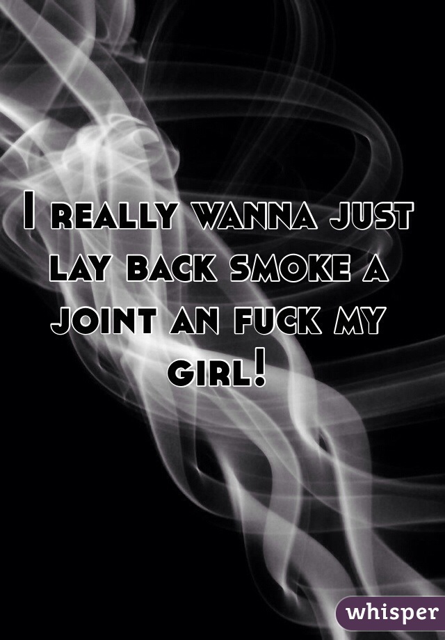 I really wanna just lay back smoke a joint an fuck my girl!