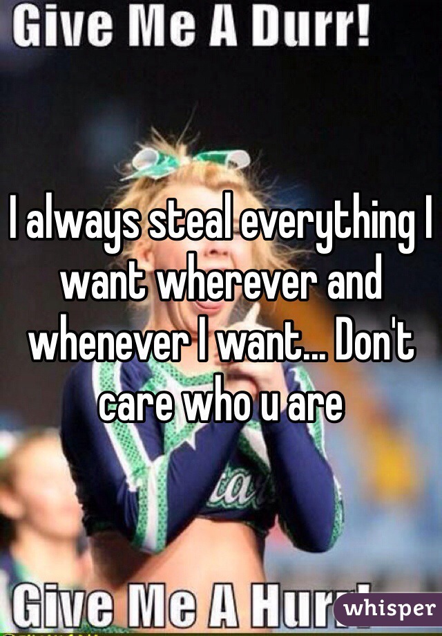 I always steal everything I want wherever and whenever I want... Don't care who u are 