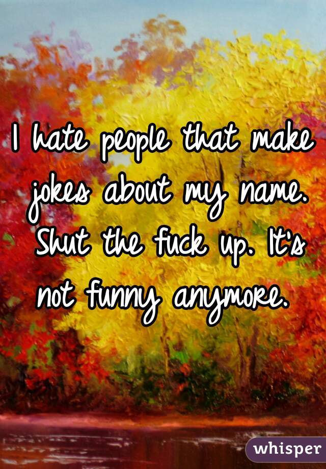 I hate people that make jokes about my name. Shut the fuck up. It's not funny anymore. 