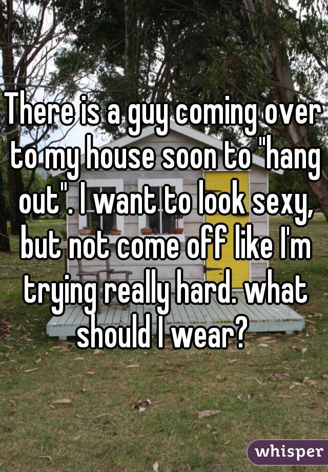 There is a guy coming over to my house soon to "hang out". I want to look sexy, but not come off like I'm trying really hard. what should I wear? 