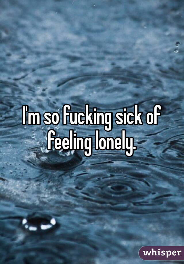 I'm so fucking sick of feeling lonely. 