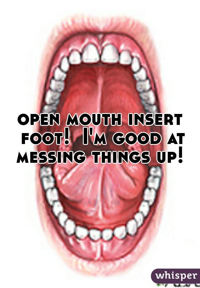 open mouth insert foot!  I'm good at messing things up! 