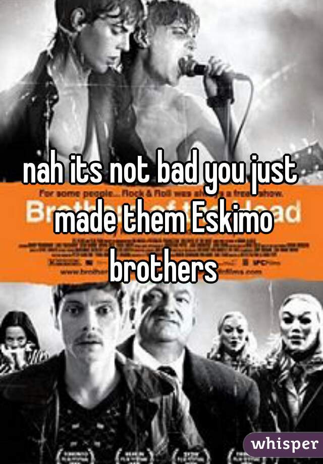 nah its not bad you just made them Eskimo brothers