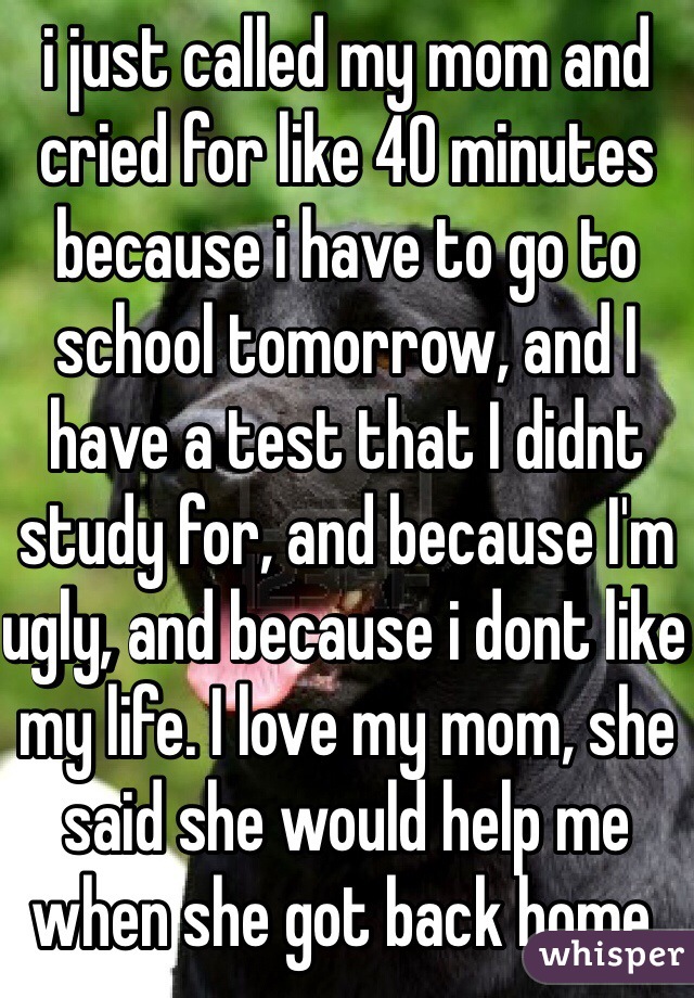 i just called my mom and cried for like 40 minutes because i have to go to school tomorrow, and I have a test that I didnt study for, and because I'm ugly, and because i dont like my life. I love my mom, she said she would help me when she got back home.