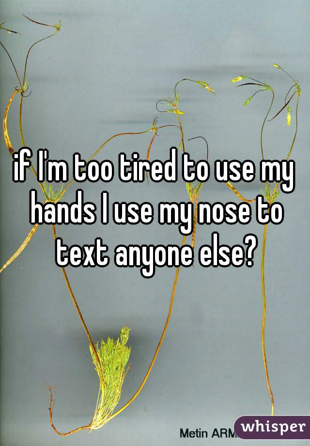 if I'm too tired to use my hands I use my nose to text anyone else?