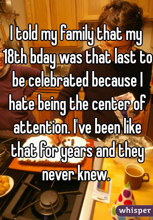 I told my family that my 18th bday was that last to be celebrated because I hate being the center of attention. I've been like that for years and they never knew. 