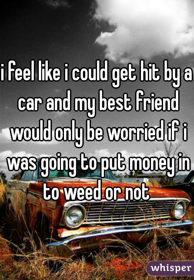 i feel like i could get hit by a car and my best friend would only be worried if i was going to put money in to weed or not 