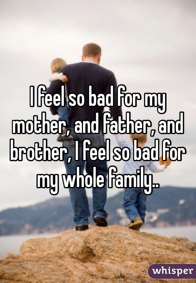 I feel so bad for my mother, and father, and brother, I feel so bad for my whole family..